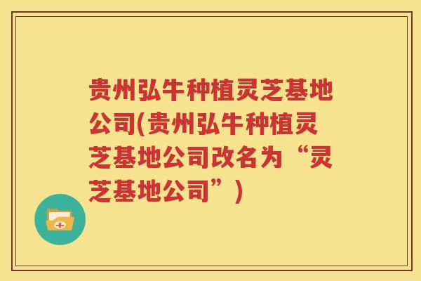 贵州弘牛种植灵芝基地公司(贵州弘牛种植灵芝基地公司改名为“灵芝基地公司”)