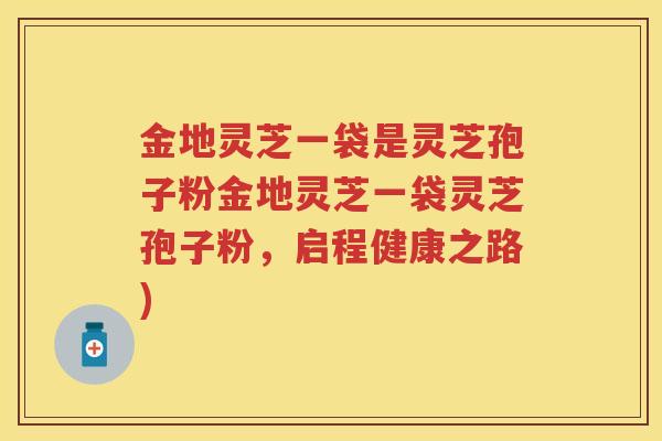 金地灵芝一袋是灵芝孢子粉金地灵芝一袋灵芝孢子粉，启程健康之路)