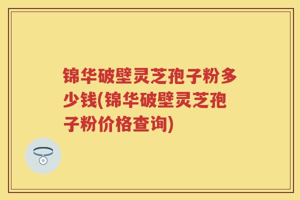 锦华破壁灵芝孢子粉多少钱(锦华破壁灵芝孢子粉价格查询)