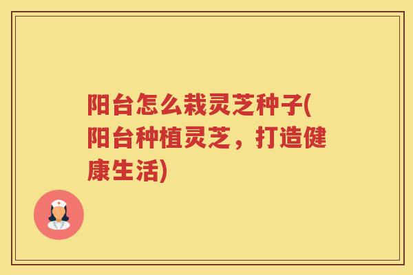阳台怎么栽灵芝种子(阳台种植灵芝，打造健康生活)