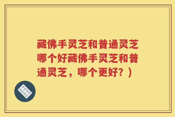 藏佛手灵芝和普通灵芝哪个好藏佛手灵芝和普通灵芝，哪个更好？)