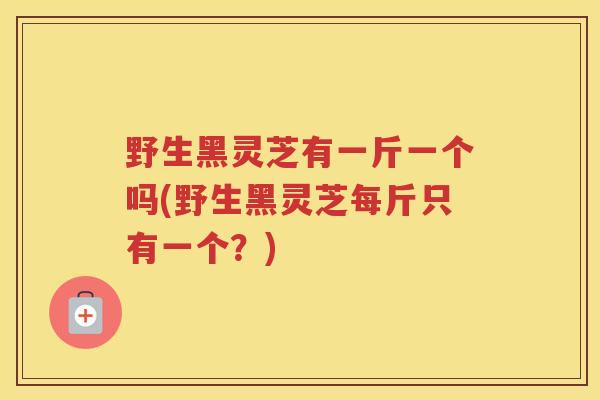 野生黑灵芝有一斤一个吗(野生黑灵芝每斤只有一个？)