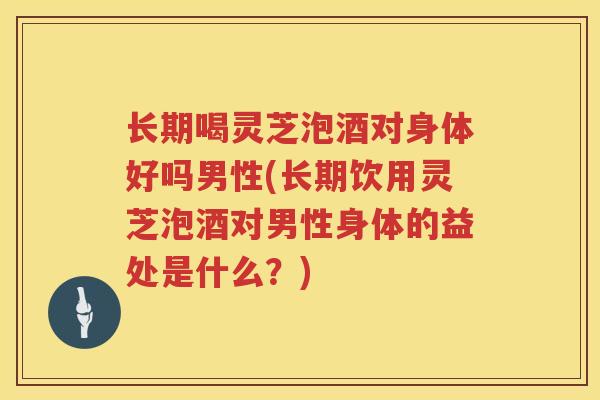 长期喝灵芝泡酒对身体好吗男性(长期饮用灵芝泡酒对男性身体的益处是什么？)