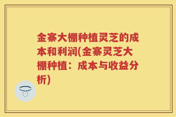 金寨大棚种植灵芝的成本和利润(金寨灵芝大棚种植:成本与收益分析) 金寨大棚种植灵芝的成本和利润(金寨灵芝大棚种植:成本与收益分析)