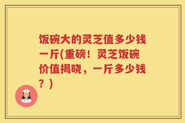 饭碗大的灵芝值多少钱一斤(重磅！灵芝饭碗价值揭晓，一斤多少钱？)
