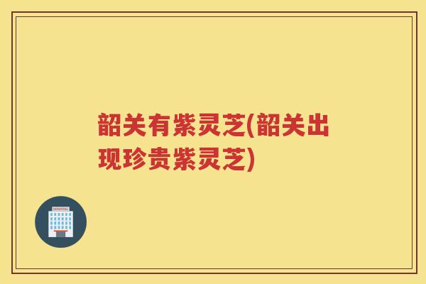 韶关有紫灵芝(韶关出现珍贵紫灵芝)