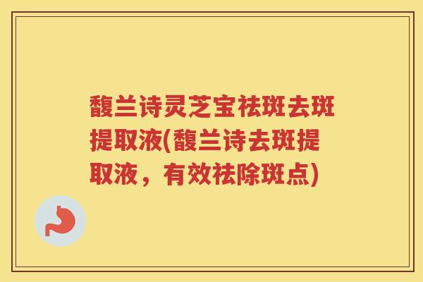 馥兰诗灵芝宝祛斑去斑提取液(馥兰诗去斑提取液，有效祛除斑点)