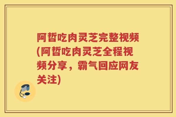 阿哲吃肉灵芝完整视频(阿哲吃肉灵芝全程视频分享，霸气回应网友关注)
