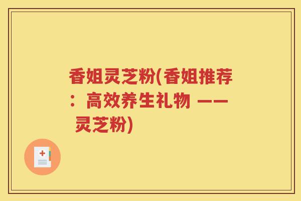 香姐灵芝粉(香姐推荐：高效养生礼物 —— 灵芝粉)