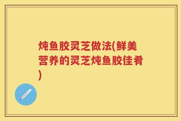炖鱼胶灵芝做法(鲜美营养的灵芝炖鱼胶佳肴)