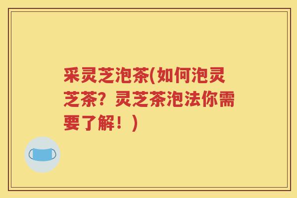 采灵芝泡茶(如何泡灵芝茶？灵芝茶泡法你需要了解！)