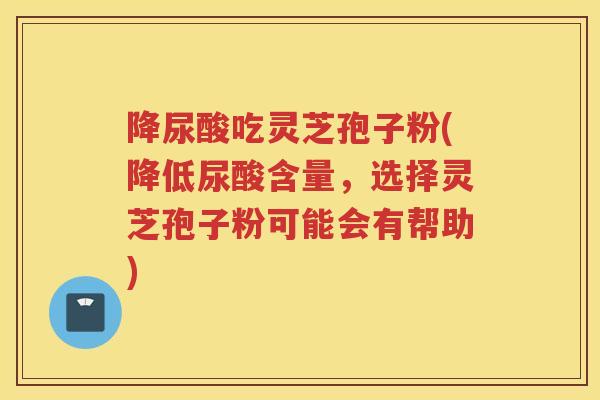 降尿酸吃灵芝孢子粉(降低尿酸含量，选择灵芝孢子粉可能会有帮助)