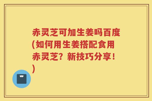 赤灵芝可加生姜吗百度(如何用生姜搭配食用赤灵芝？新技巧分享！)