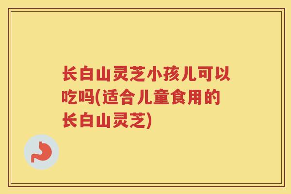 长白山灵芝小孩儿可以吃吗(适合儿童食用的长白山灵芝)