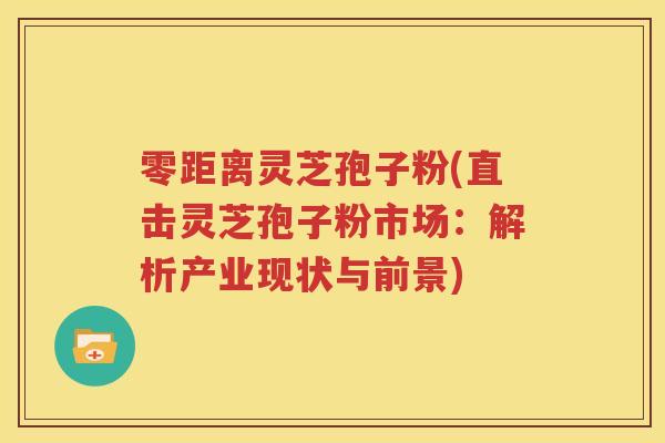 零距离灵芝孢子粉(直击灵芝孢子粉市场：解析产业现状与前景)