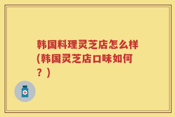 韩国料理灵芝店怎么样(韩国灵芝店口味如何？)