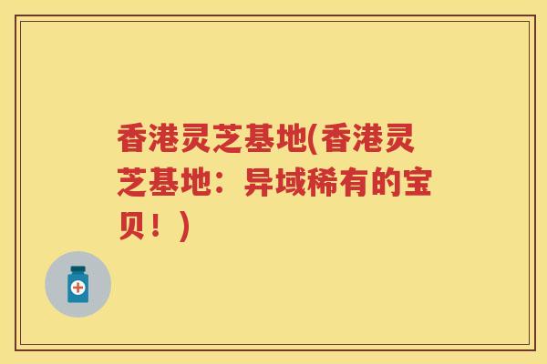 香港灵芝基地(香港灵芝基地:异域稀有的宝贝!) 香港灵芝基地(香港灵芝基地:异域稀有的宝贝!)