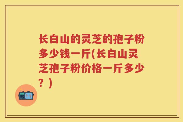 长白山的灵芝的孢子粉多少钱一斤(长白山灵芝孢子粉价格一斤多少？)