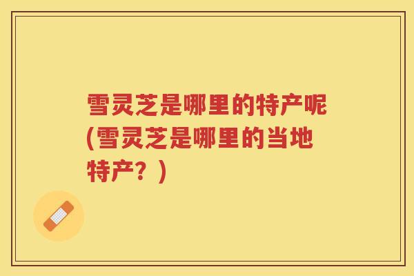 雪灵芝是哪里的特产呢(雪灵芝是哪里的当地特产？)