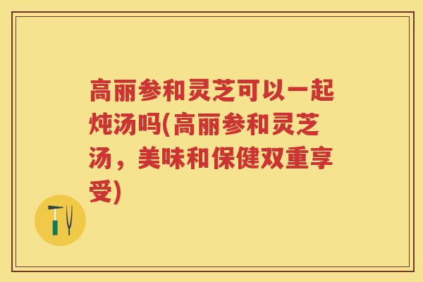 高丽参和灵芝可以一起炖汤吗(高丽参和灵芝汤，美味和保健双重享受)
