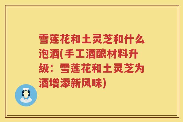 雪莲花和土灵芝和什么泡酒(手工酒酿材料升级：雪莲花和土灵芝为酒增添新风味)