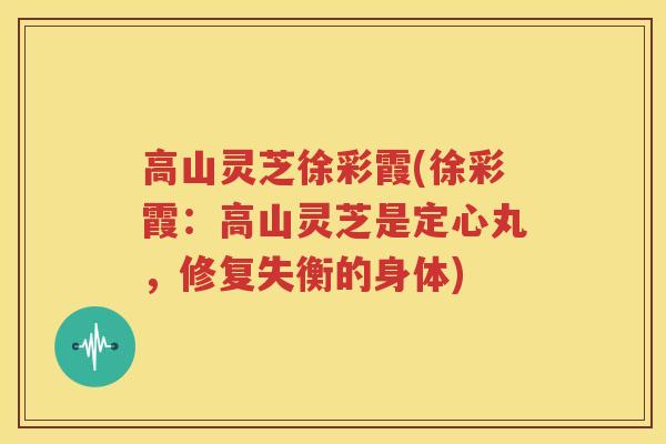 高山灵芝徐彩霞(徐彩霞：高山灵芝是定心丸，修复失衡的身体)