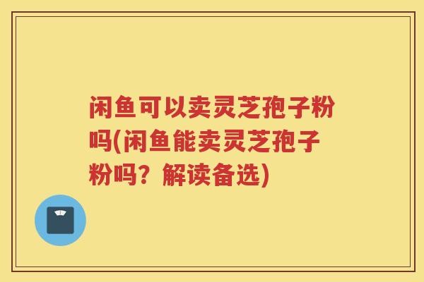 闲鱼可以卖灵芝孢子粉吗(闲鱼能卖灵芝孢子粉吗？解读备选)