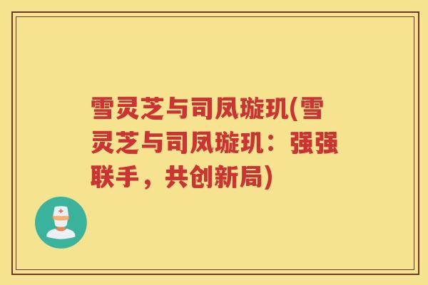 雪灵芝与司凤璇玑(雪灵芝与司凤璇玑：强强联手，共创新局)