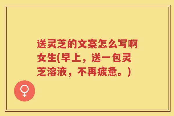 送灵芝的文案怎么写啊女生(早上，送一包灵芝溶液，不再疲惫。)