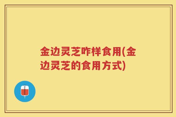 金边灵芝咋样食用(金边灵芝的食用方式)