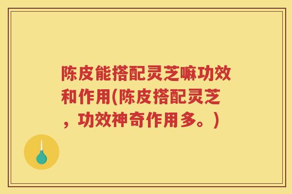 陈皮能搭配灵芝嘛功效和作用(陈皮搭配灵芝，功效神奇作用多。)
