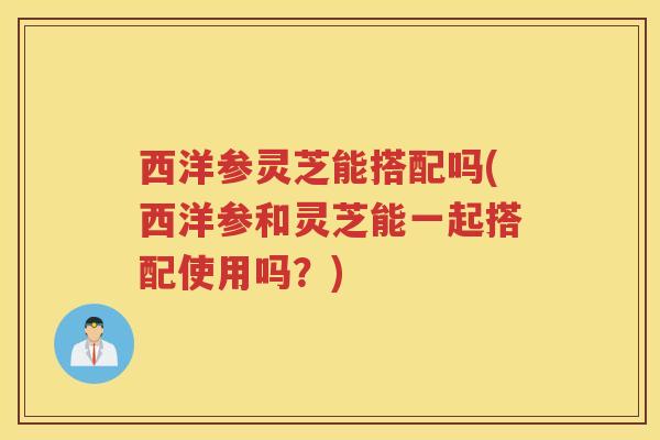 西洋参灵芝能搭配吗(西洋参和灵芝能一起搭配使用吗？)