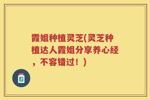 霞姐种植灵芝(灵芝种植达人霞姐分享养心经，不容错过！)