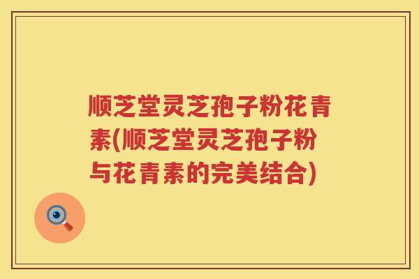 顺芝堂灵芝孢子粉花青素(顺芝堂灵芝孢子粉与花青素的完美结合)
