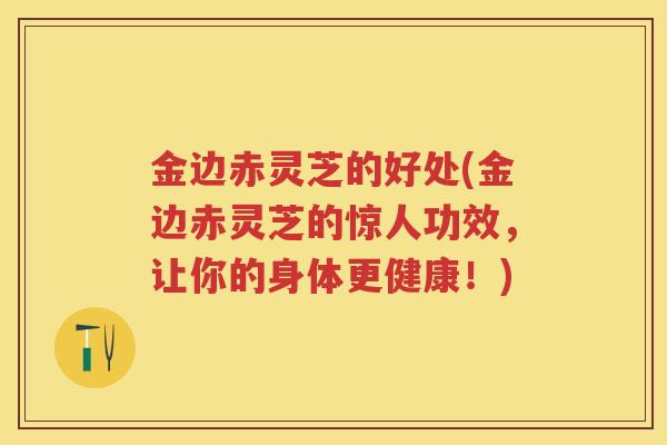 金边赤灵芝的好处(金边赤灵芝的惊人功效，让你的身体更健康！)