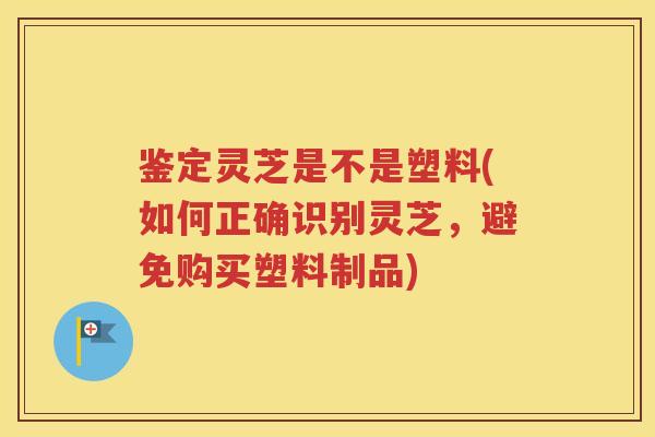 鉴定灵芝是不是塑料(如何正确识别灵芝，避免购买塑料制品)