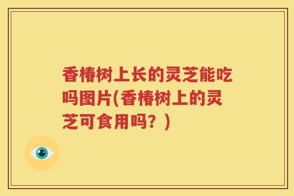 香椿树上长的灵芝能吃吗图片(香椿树上的灵芝可食用吗?) 香椿树上长的灵芝能吃吗图片(香椿树上的灵芝可食用吗?)