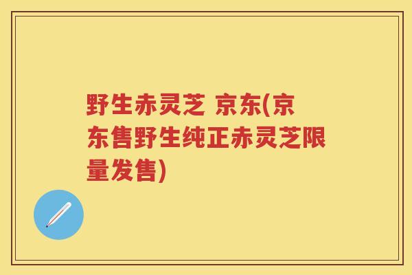 野生赤灵芝 京东(京东售野生纯正赤灵芝限量发售)