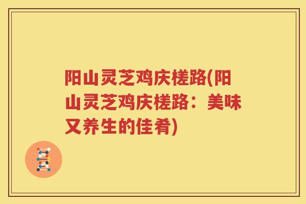 阳山灵芝鸡庆槎路(阳山灵芝鸡庆槎路：美味又养生的佳肴)