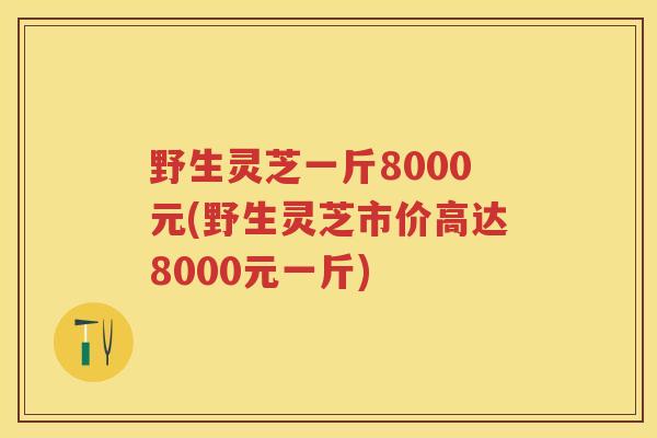 野生灵芝一斤8000元(野生灵芝市价高达8000元一斤)