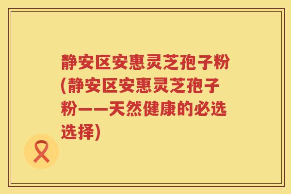 静安区安惠灵芝孢子粉(静安区安惠灵芝孢子粉——天然健康的必选选择)