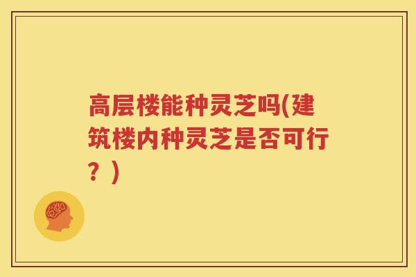 高层楼能种灵芝吗(建筑楼内种灵芝是否可行？)