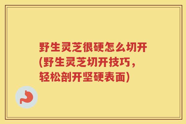 野生灵芝很硬怎么切开(野生灵芝切开技巧，轻松剖开坚硬表面)