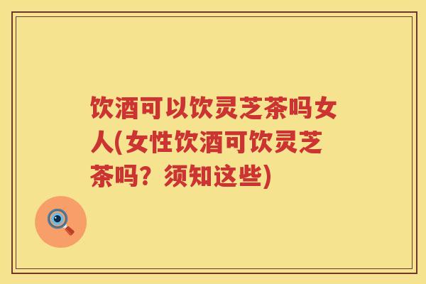 饮酒可以饮灵芝茶吗女人(女性饮酒可饮灵芝茶吗？须知这些)