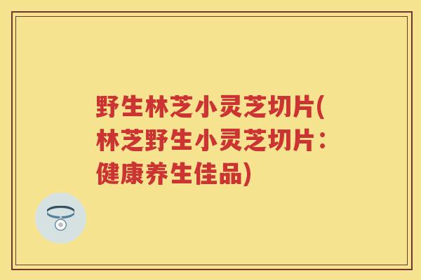 野生林芝小灵芝切片(林芝野生小灵芝切片:健康养生佳品) 野生林芝小灵芝切片(林芝野生小灵芝切片:健康养生佳品)