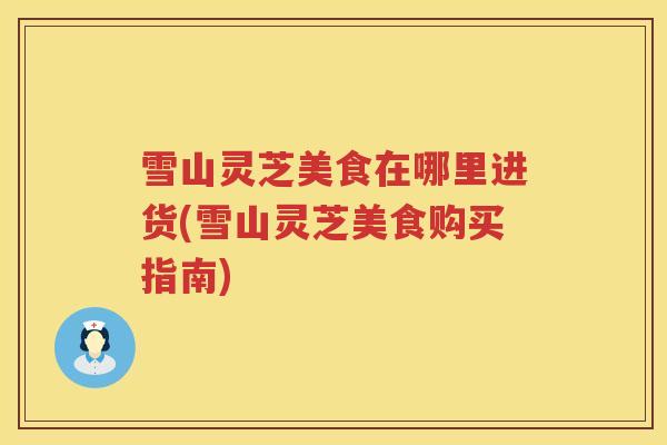雪山灵芝美食在哪里进货(雪山灵芝美食购买指南) 雪山灵芝美食在哪里进货(雪山灵芝美食购买指南)