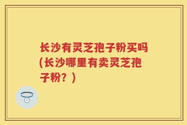 长沙有灵芝孢子粉买吗(长沙哪里有卖灵芝孢子粉？)