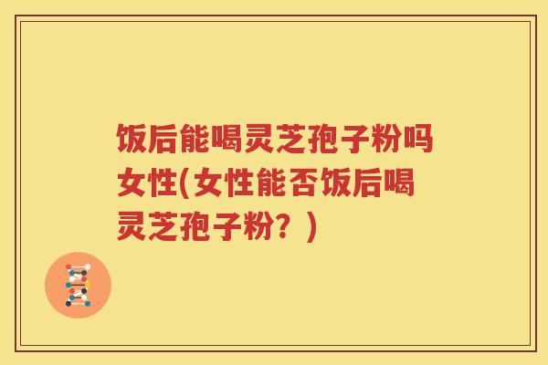 饭后能喝灵芝孢子粉吗女性(女性能否饭后喝灵芝孢子粉？)