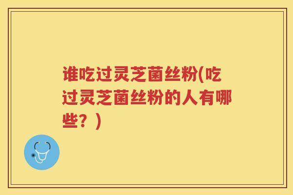 谁吃过灵芝菌丝粉(吃过灵芝菌丝粉的人有哪些？)