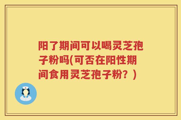 阳了期间可以喝灵芝孢子粉吗(可否在阳性期间食用灵芝孢子粉？)